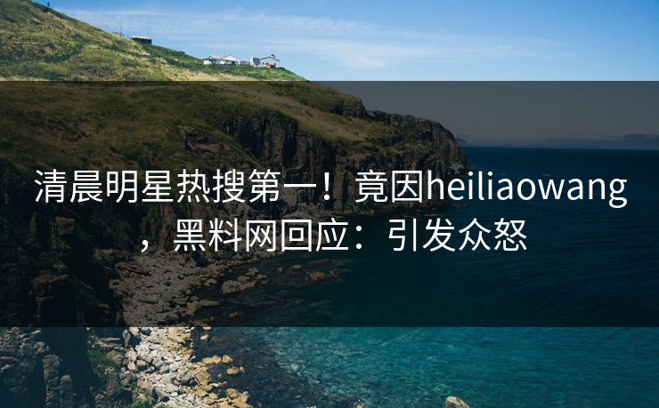 清晨明星热搜第一！竟因heiliaowang，黑料网回应：引发众怒