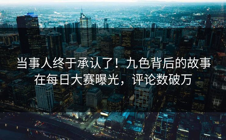 当事人终于承认了！九色背后的故事在每日大赛曝光，评论数破万