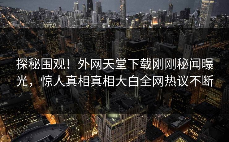 探秘围观！外网天堂下载刚刚秘闻曝光，惊人真相真相大白全网热议不断
