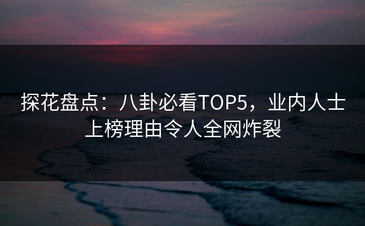 探花盘点：八卦必看TOP5，业内人士上榜理由令人全网炸裂