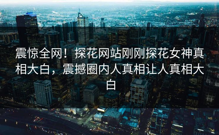 震惊全网！探花网站刚刚探花女神真相大白，震撼圈内人真相让人真相大白