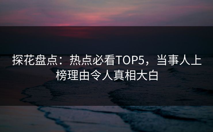 探花盘点：热点必看TOP5，当事人上榜理由令人真相大白