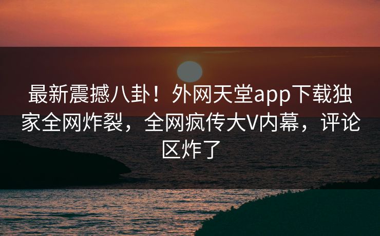 最新震撼八卦！外网天堂app下载独家全网炸裂，全网疯传大V内幕，评论区炸了