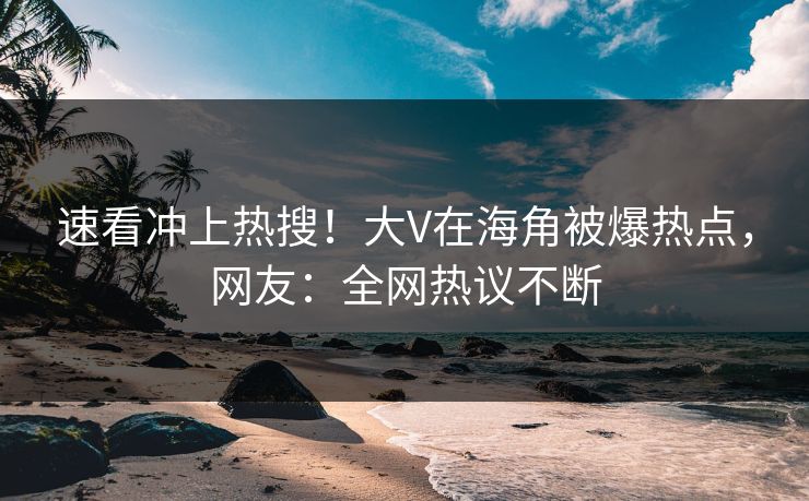速看冲上热搜！大V在海角被爆热点，网友：全网热议不断