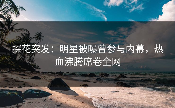 探花突发：明星被曝曾参与内幕，热血沸腾席卷全网