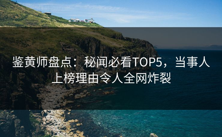 鉴黄师盘点：秘闻必看TOP5，当事人上榜理由令人全网炸裂