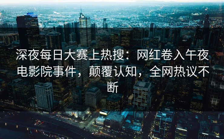 深夜每日大赛上热搜：网红卷入午夜电影院事件，颠覆认知，全网热议不断
