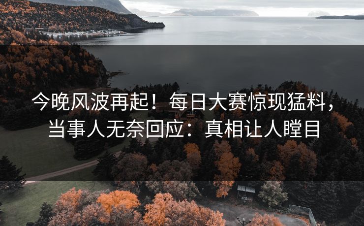 今晚风波再起！每日大赛惊现猛料，当事人无奈回应：真相让人瞠目