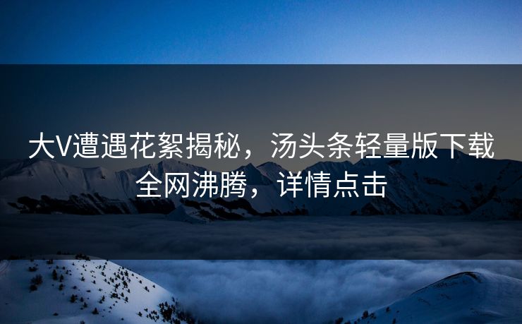 大V遭遇花絮揭秘，汤头条轻量版下载全网沸腾，详情点击