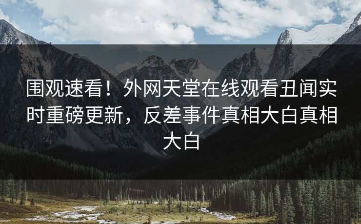 围观速看！外网天堂在线观看丑闻实时重磅更新，反差事件真相大白真相大白