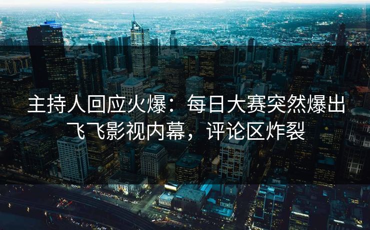 主持人回应火爆：每日大赛突然爆出飞飞影视内幕，评论区炸裂