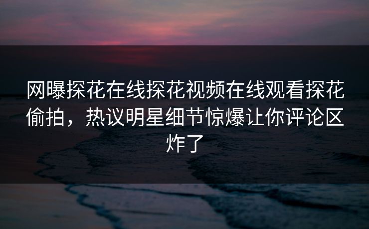 网曝探花在线探花视频在线观看探花偷拍，热议明星细节惊爆让你评论区炸了