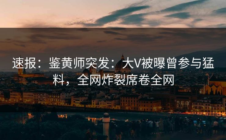 速报：鉴黄师突发：大V被曝曾参与猛料，全网炸裂席卷全网