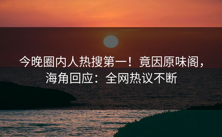 今晚圈内人热搜第一！竟因原味阁，海角回应：全网热议不断