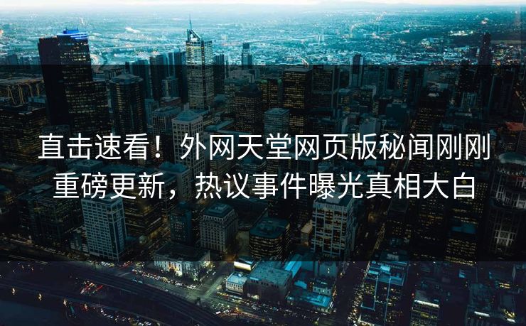 直击速看！外网天堂网页版秘闻刚刚重磅更新，热议事件曝光真相大白