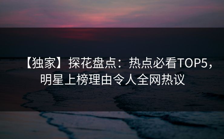 【独家】探花盘点：热点必看TOP5，明星上榜理由令人全网热议