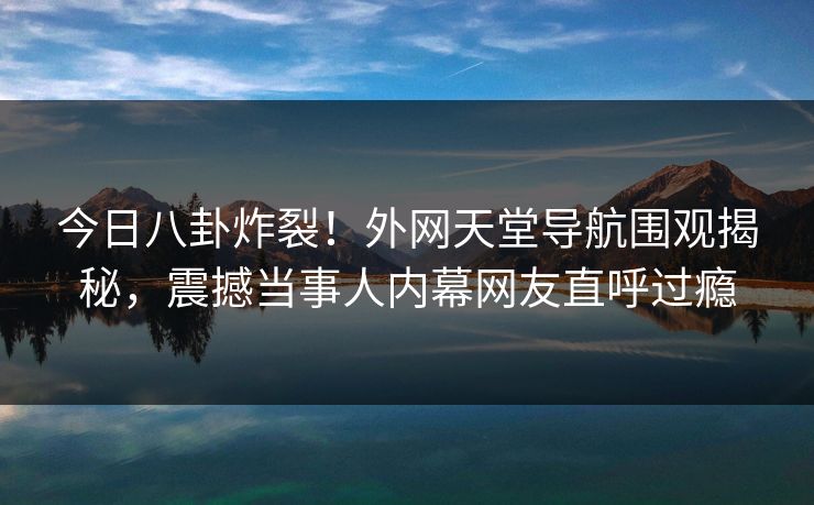 今日八卦炸裂！外网天堂导航围观揭秘，震撼当事人内幕网友直呼过瘾