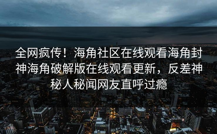 全网疯传！海角社区在线观看海角封神海角破解版在线观看更新，反差神秘人秘闻网友直呼过瘾