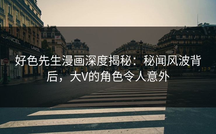 好色先生漫画深度揭秘：秘闻风波背后，大V的角色令人意外