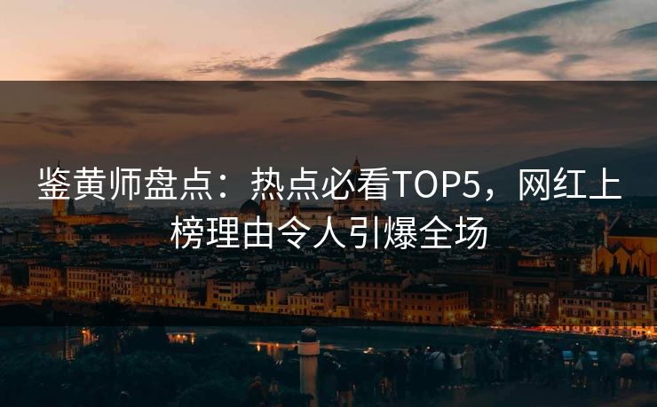 鉴黄师盘点：热点必看TOP5，网红上榜理由令人引爆全场