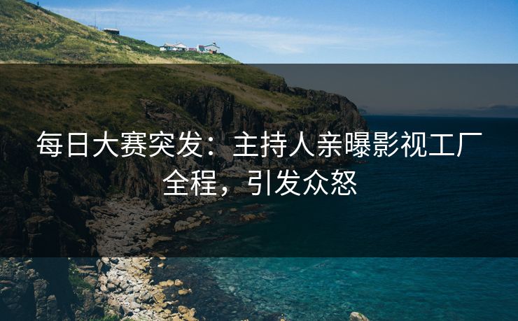 每日大赛突发：主持人亲曝影视工厂全程，引发众怒