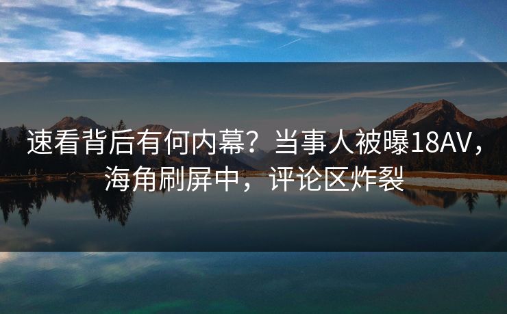 速看背后有何内幕？当事人被曝18AV，海角刷屏中，评论区炸裂