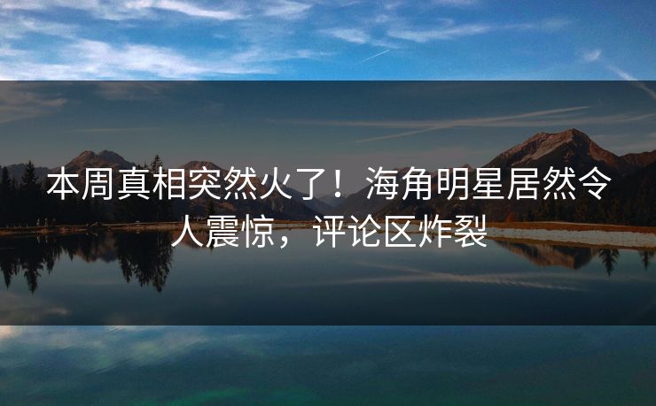 本周真相突然火了！海角明星居然令人震惊，评论区炸裂
