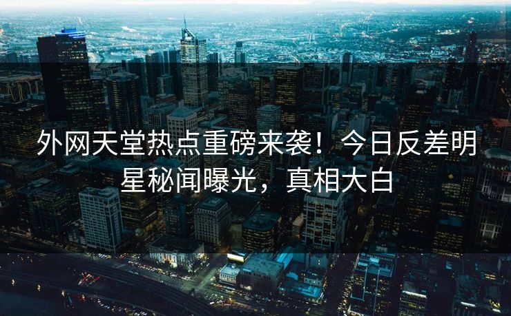 外网天堂热点重磅来袭！今日反差明星秘闻曝光，真相大白