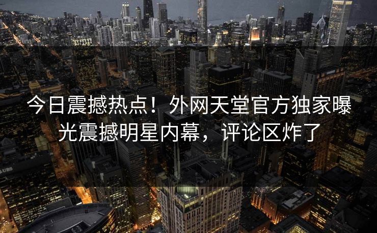 今日震撼热点！外网天堂官方独家曝光震撼明星内幕，评论区炸了