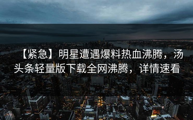 【紧急】明星遭遇爆料热血沸腾，汤头条轻量版下载全网沸腾，详情速看