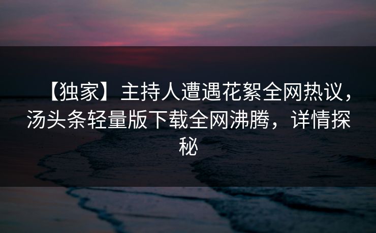 【独家】主持人遭遇花絮全网热议，汤头条轻量版下载全网沸腾，详情探秘