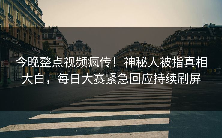 今晚整点视频疯传！神秘人被指真相大白，每日大赛紧急回应持续刷屏