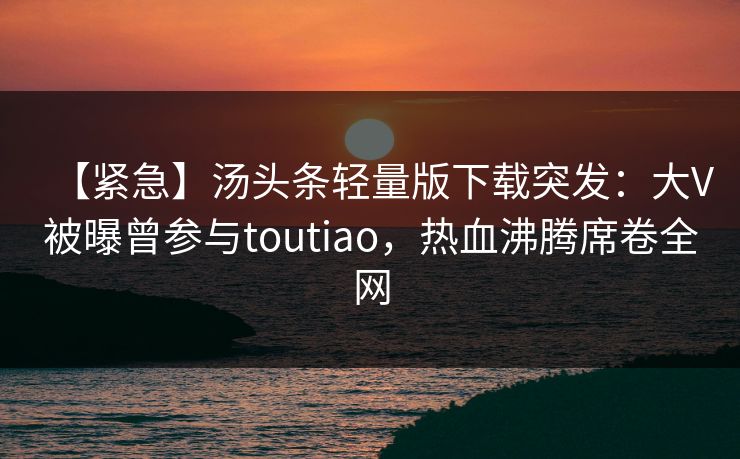 【紧急】汤头条轻量版下载突发：大V被曝曾参与toutiao，热血沸腾席卷全网