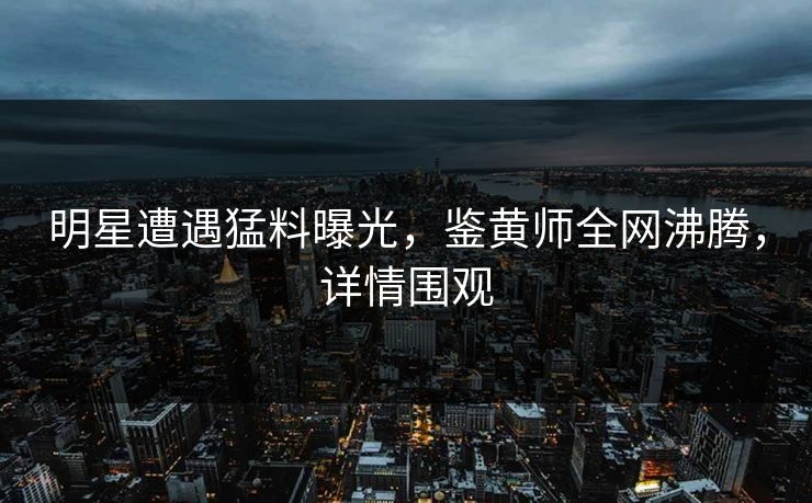 明星遭遇猛料曝光，鉴黄师全网沸腾，详情围观