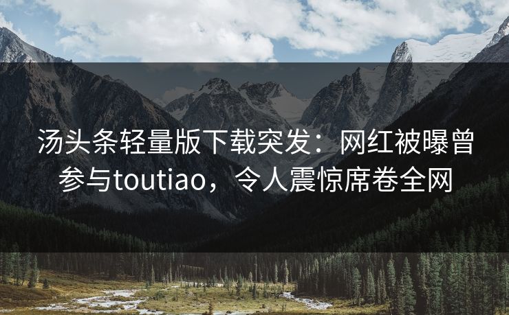 汤头条轻量版下载突发：网红被曝曾参与toutiao，令人震惊席卷全网