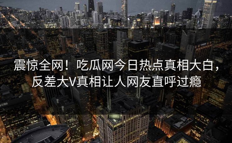 震惊全网！吃瓜网今日热点真相大白，反差大V真相让人网友直呼过瘾