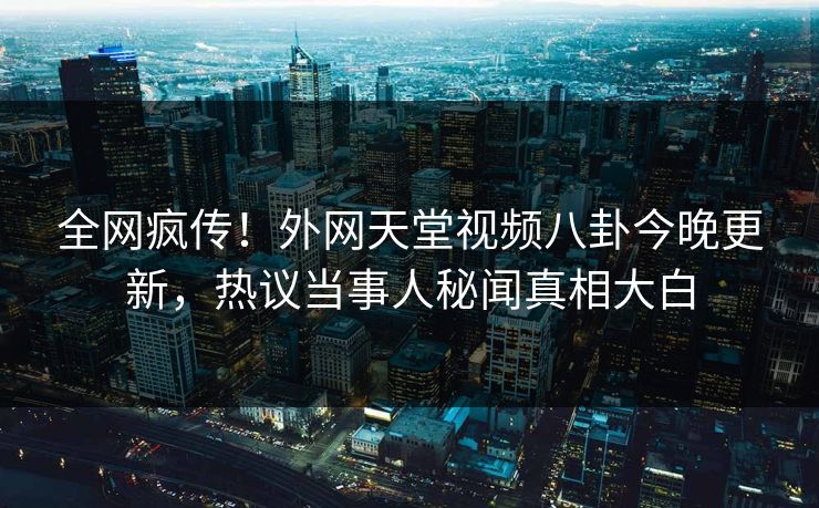 全网疯传！外网天堂视频八卦今晚更新，热议当事人秘闻真相大白