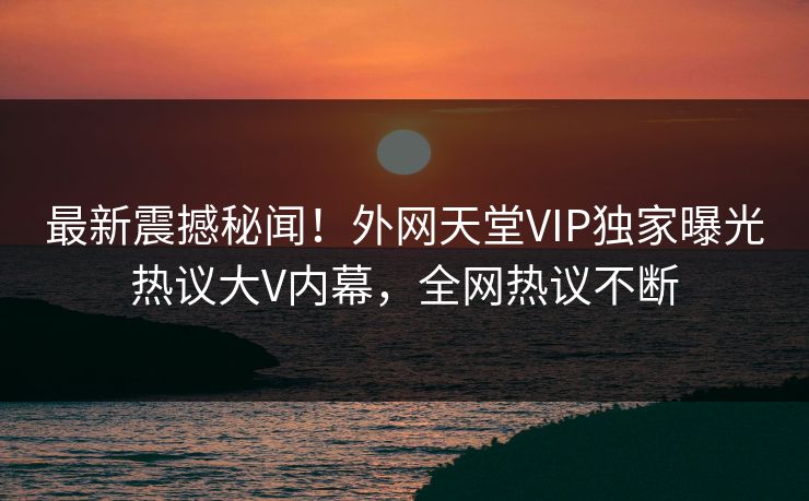 最新震撼秘闻！外网天堂VIP独家曝光热议大V内幕，全网热议不断