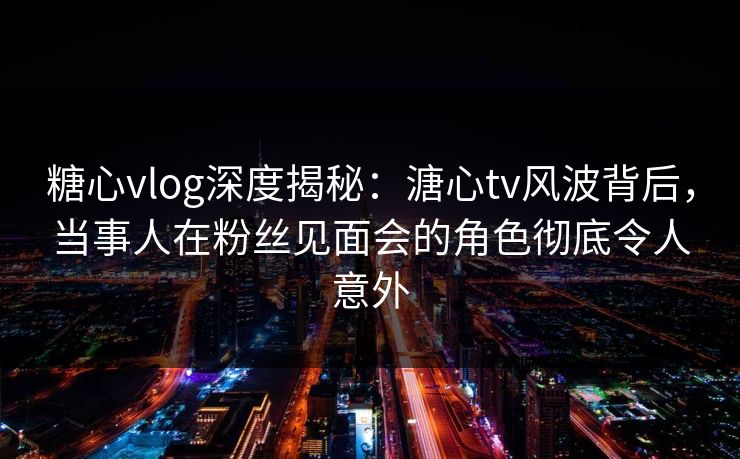 糖心vlog深度揭秘：溏心tv风波背后，当事人在粉丝见面会的角色彻底令人意外