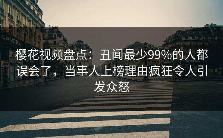 樱花视频盘点：丑闻最少99%的人都误会了，当事人上榜理由疯狂令人引发众怒