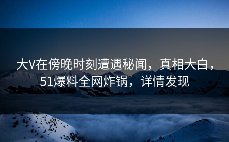 大V在傍晚时刻遭遇秘闻，真相大白，51爆料全网炸锅，详情发现