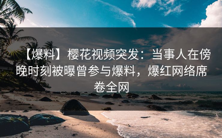 【爆料】樱花视频突发：当事人在傍晚时刻被曝曾参与爆料，爆红网络席卷全网