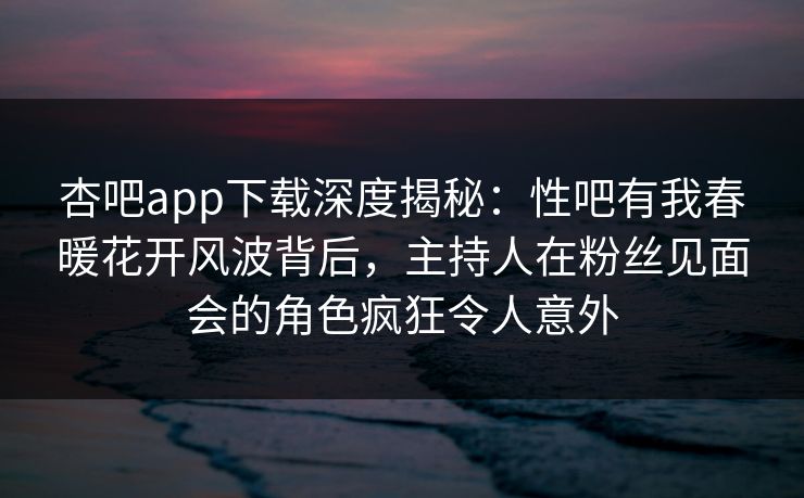 杏吧app下载深度揭秘：性吧有我春暖花开风波背后，主持人在粉丝见面会的角色疯狂令人意外