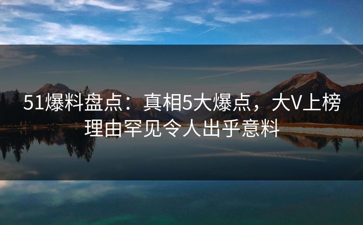 51爆料盘点：真相5大爆点，大V上榜理由罕见令人出乎意料