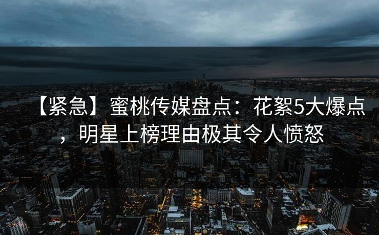 【紧急】蜜桃传媒盘点：花絮5大爆点，明星上榜理由极其令人愤怒