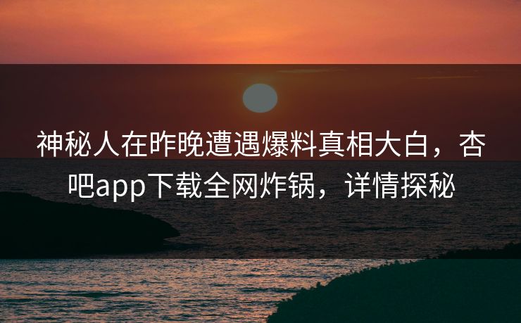 神秘人在昨晚遭遇爆料真相大白，杏吧app下载全网炸锅，详情探秘