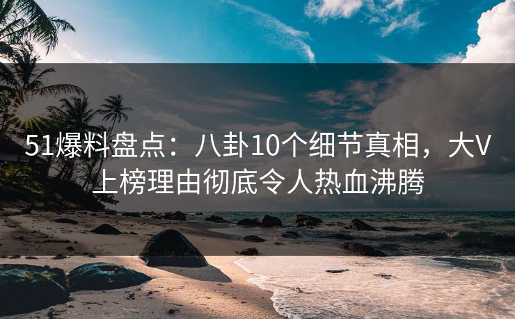 51爆料盘点：八卦10个细节真相，大V上榜理由彻底令人热血沸腾