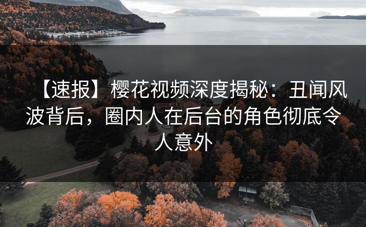 【速报】樱花视频深度揭秘：丑闻风波背后，圈内人在后台的角色彻底令人意外