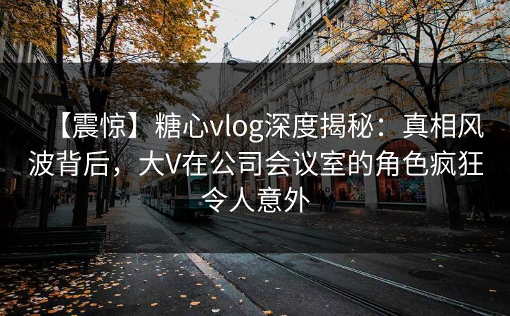 【震惊】糖心vlog深度揭秘：真相风波背后，大V在公司会议室的角色疯狂令人意外