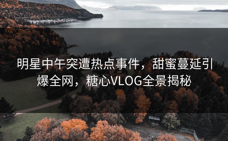 明星中午突遭热点事件，甜蜜蔓延引爆全网，糖心VLOG全景揭秘